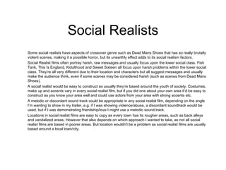 Social Realists Some social realists have aspects of crossover genre such as Dead Mans Shoes that has so really brutally violent scenes, making it a possible horror, but its unearthly effect adds to its social realism factors. Social Realist films often portray harsh, raw messages and usually focus upon the lower social class. Fish Tank, This Is England, Kidulthood and Sweet Sixteen all focus upon harsh problems within the lower social class. They’re all very different due to their location and characters but all suggest messages and usually make the audience think, even if some scenes may be considered harsh (such as scenes from Dead Mans Shoes). A social realist would be easy to construct as usually they’re based around the youth of society. Costumes, make up and accents vary in every social realist film, but if you did one about your own area it’d be easy to construct as you know your area well and could use actors from your area with strong accents etc. A melodic or discordant sound track could be appropriate in any social realist film, depending on the angle I’m wanting to show in my trailer, e.g. if I was showing violence/abuse, a discordant soundtrack would be used, but if I was demonstrating friendship/love I might use a melodic sound track.  Locations in social realist films are easy to copy as every town has its rougher areas, such as back alleys and vandalized areas. However that also depends on which approach I wanted to take, as not all social realist films are based in poorer areas. But location wouldn’t be a problem as social realist films are usually based around a local town/city.  