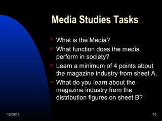 Media Studies Tasks
 What is the Media?
 What function does the media
perform in society?
 Learn a minimum of 4 points about
the magazine industry from sheet A.
 What do you learn about the
magazine industry from the
distribution figures on sheet B?
12/09/16 10
 