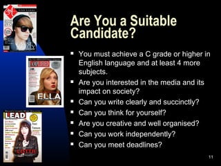 11
Are You a Suitable
Candidate?
 You must achieve a C grade or higher in
English language and at least 4 more
subjects.
 Are you interested in the media and its
impact on society?
 Can you write clearly and succinctly?
 Can you think for yourself?
 Are you creative and well organised?
 Can you work independently?
 Can you meet deadlines?
 