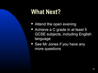 12
What Next?
 Attend the open evening
 Achieve a C grade in at least 5
GCSE subjects, including English
language
 See Mr Jones if you have any
more questions
 