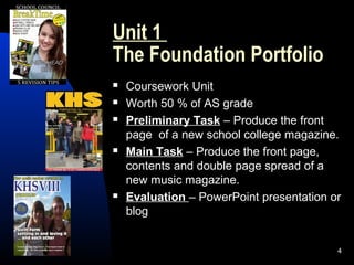 4
Unit 1
The Foundation Portfolio
 Coursework Unit
 Worth 50 % of AS grade
 Preliminary Task – Produce the front
page of a new school college magazine.
 Main Task – Produce the front page,
contents and double page spread of a
new music magazine.
 Evaluation – PowerPoint presentation or
blog
 
