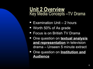 6
Unit 2 Overview
Key Media Concepts –TV Drama
 Examination Unit – 2 hours
 Worth 50% of As grade
 Focus is on British TV Drama
 One question on textual analysis
and representation in television
drama – Unseen 5 minute extract
 One question on Institution and
Audience
 