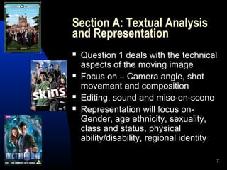 7
Section A: Textual Analysis
and Representation
 Question 1 deals with the technical
aspects of the moving image
 Focus on – Camera angle, shot
movement and composition
 Editing, sound and mise-en-scene
 Representation will focus on-
Gender, age ethnicity, sexuality,
class and status, physical
ability/disability, regional identity
 