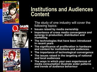 9
Institutions and Audiences
Content
The study of one industry will cover the
following topics:
 Issues raised by media ownership
 Importance of cross media convergence and
synergy in production, distribution and
marketing
 The technologies that have been introduced
in recent years
 The significance of proliferation in hardware
and content for institutions and audiences.
 The importance of technological convergence
 The issues raised in the targeting of national
and local audiences
 The ways in which your own experiences of
media consumption illustrate wider patterns
and trends of audience behaviour
 