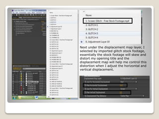 Next under the displacement map layer, I
selected by imported glitch stock footage,
essentially the stock footage will skew and
distort my opening title and the
displacement map will help me control this
distortion when I adjust the horizontal and
vertical displacement.
 
