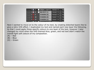 Next I wanted to move on to the colour of my text, by creating distorted layers like to
give a retro VHS effect. I duplicated my text and named each new layer the following,
so that I could apply those specific colours to one layer of the text, however I later
changed my mind when the VHS themed blue, green, and red text didn’t match the
overall light soft colours of my composition.
(R) – Red
(B) – Blue
(G) – Green
 