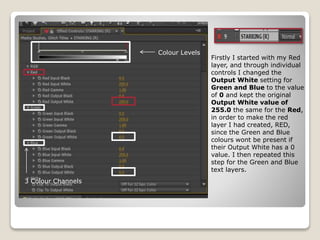 Firstly I started with my Red
layer, and through individual
controls I changed the
Output White setting for
Green and Blue to the value
of 0 and kept the original
Output White value of
255.0 the same for the Red,
in order to make the red
layer I had created, RED,
since the Green and Blue
colours wont be present if
their Output White has a 0
value. I then repeated this
step for the Green and Blue
text layers.
Colour Levels
3 Colour Channels
 