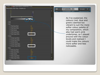 As I've explained, the
colours (red, blue and
green) seemed too
vibrant to suit the more
softer colour palette of
my composition, which
also had warm pink
undertones, so I played
around with the colour
levels and realised I
could make the colours
more softer and less
noticeable.
 
