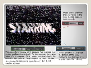 These colour channels
are now visible in the
text, the red has now
become pink.
A light blue tint is visible at
the bottom of the text,
indicating that the blue layer
is underneath the red one.
The green layer is very faint, because I've changed the
colour levels quite drastically for the green as there was
more of a prevalence of the colours blue and pink in the
overall colour palette of my composition, and I felt like
green would create some inconsistency, but it still
creates texture.
 