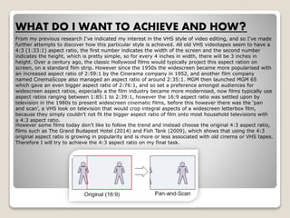 WHAT DO I WANT TO ACHIEVE AND HOW?
From my previous research I've indicated my interest in the VHS style of video editing, and so I've made
further attempts to discover how this particular style is achieved. All old VHS videotapes seem to have a
4:3 (1:33:1) aspect ratio, the first number indicates the width of the screen and the second number
indicates the height, which is pretty simple, so for every 4 inches in width, there will be 3 inches in
height. Over a century ago, the classic Hollywood films would typically project this aspect ration on
screen, on a standard film strip. However since the 1950s the widescreen became more popularised with
an increased aspect ratio of 2:59:1 by the Cinerama company in 1952, and another film company
named CinemaScope also managed an aspect ratio of around 2:35:1. MGM then launched MGM 65
which gave an even bigger aspect ratio of 2:76:1, and so set a preference amongst audiences for
widescreen aspect ratios, especially a the film industry became more modernised, now films typically use
aspect ratios ranging between 1:85:1 to 2:39:1, however the 16:9 aspect ratio was settled upon by
television in the 1980s to present widescreen cinematic films, before this however there was the ‘pan
and scan’, a VHS look on television that would crop integral aspects of a widescreen letterbox film,
because they simply couldn’t not fit the bigger aspect ratio of film onto most household televisions with
a 4:3 aspect ratio.
However some films today don’t like to follow the trend and instead choose the original 4:3 aspect ratio,
films such as The Grand Budapest Hotel (2014) and Fish Tank (2009), which shows that using the 4:3
original aspect ratio is growing in popularity and is more or less associated with old cinema or VHS tapes.
Therefore I will try to achieve the 4:3 aspect ratio on my final task.
 