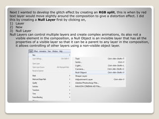Next I wanted to develop the glitch effect by creating an RGB split, this is when by red
text layer would move slightly around the composition to give a distortion effect. I did
this by creating a Null Layer first by clicking on,
1) Layer
2) New
3) Null Layer
Null Layers can control multiple layers and create complex animations, its also not a
visible element in the composition, a Null Object is an invisible layer that has all the
properties of a visible layer so that it can be a parent to any layer in the composition,
it allows controlling of other layers using a non-visible object layer.
 