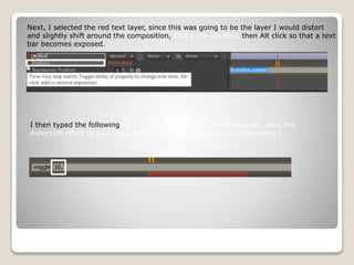 Next, I selected the red text layer, since this was going to be the layer I would distort
and slightly shift around the composition, I hit P, for Position, then Alt click so that a text
bar becomes exposed.
I then typed the following (the value depends on how extreme you want the
distortion effect to be or how much space you have in your composition)
 