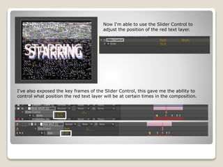 Now I'm able to use the Slider Control to
adjust the position of the red text layer.
I've also exposed the key frames of the Slider Control, this gave me the ability to
control what position the red text layer will be at certain times in the composition.
 