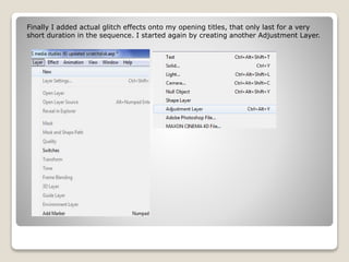 Finally I added actual glitch effects onto my opening titles, that only last for a very
short duration in the sequence. I started again by creating another Adjustment Layer.
 