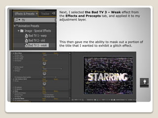 Next, I selected the Bad TV 3 – Weak effect from
the Effects and Precepts tab, and applied it to my
adjustment layer.
This then gave me the ability to mask out a portion of
the title that I wanted to exhibit a glitch effect.
 
