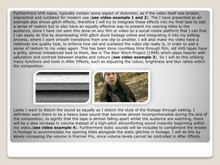 Furthermore VHS tapes, typically contain some aspect of distortion, as if the video itself was broken,
impractical and outdated for modern use (see video example 1 and 2). The I have presented as an
example also shows glitch effects, therefore I will try to integrate these effects into my final task to add
a sense of realism but to also have an equally effective way to present my opening titles to the
audience, since I have not seen this done on any film or video on a social media platform that I can find.
I can easily do this by downloading VHS glitch stock footage online and integrating it into my editing
process, where I want smooth transitions from one clip to another. I will also make my video have a
relatively low quality look, to enforce how old and outdated the video clip really is, in order to add a
sense of realism to my video again. This has been done countless time through film, old VHS tapes have
a gritty, almost imbalanced look to them, like in The Blair Witch Project (1999) which plays heavily with
saturation and contrast between shades and colours (see video example 3). So I will do this utilising
many functions and tools in After Effects, such as adjusting the colour, brightness and blur ratios within
the composition.
Lastly I want to distort the sound as equally as I distort the style of the footage through editing, I
definitely want there to be a heavy base sound that becomes almost incomprehensible during the end of
the composition, to signify that the tape is almost falling apart whilst the audience are watching, there
will be a slow increase in volume instead of a high-pitch discomforting sound instantly beginning within
my video,(see video example 4). Furthermore static sounds will be included to compliment the breaks
in footage to accommodate my opening titles alongside the static glitches in footage. I will do this by
slowly increasing the volume in Premier Pro, since volume levels cannot be controlled in After Effects.
 