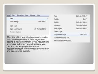 After the glitch stock footage was imported
onto my composition, I then began with
adding a new adjustment layer. Adjustment
layers are extremely useful because you
can add certain properties to that
adjustment layer, which effects your quality
and appearance overall.
 