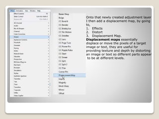 Onto that newly created adjustment layer
I then add a displacement map, by going
to,
1. Effects
2. Distort
3. Displacement Map.
Displacement maps essentially
displace or move the pixels of a target
image or text, they are useful for
providing texture and depth by distorting
an image or text so different parts appear
to be at different levels.
 