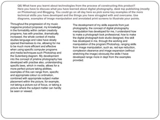 Q6) What have you learnt about technologies from the process of constructing this product?Here you have to discuss what you have learned about digital photography, desk top publishing (mostly on Photoshop) and Blogging. You could go on all day here so pick some key examples of the more technical skills you have developed and the things you have struggled with and overcame. Use diagrams, examples of image manipulation and annotated print screens to illustrate your points. Throughout the progression of my music magazine product proposal, my knowledge in the formability within certain creativity programs, has with practise, dramatically increased, the whole context of media studies language and rules have slowly opened themselves to me, allowing for me to be much more efficient and effective when using specific computer programs and media techniques such Photoshop and the Gutenberg diagram. My development into the concept of pristine photography has developed with practise also, understanding specific laws, which in media, allows for a more perfect picture taking abilities,  examples of this can range from, specific and appropriate colour co ordination, combined with appropriate subject matter placement within the picture, for example, not taking a picture out of focus, or taking a picture where the subject matter can hardly be seen or viewed.The development of my skills expands from just photography, the concept of digital photography manipulation has developed for me, I understand how to make a photograph look professional, how to make the digital photograph look studio designed, this skill has developed in me, through the working and manipulation of the program Photoshop, ranging skills from image manipulation, such as, red eye reduction, complexion clearance and image expansion (without stretching the image) obviously the skills I have developed range more in dept from the examples provided.