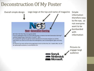 Deconstruction Of My Poster
Overall simple design

Logo large at the top and name of magazine Simple
information
therefore easy
to the eye, as
not everyone
want to be
bombarded
with
information

Pictures to
engage targt
audience

 