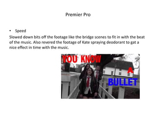 Premier Pro
• Speed
Slowed down bits off the footage like the bridge scenes to fit in with the beat
of the music. Also revered the footage of Kate spraying deodorant to gat a
nice effect in time with the music.

 