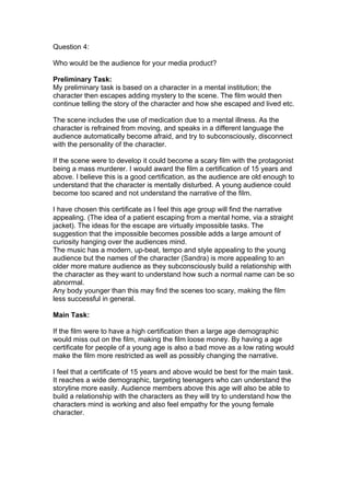 Question 4:

Who would be the audience for your media product?

Preliminary Task:
My preliminary task is based on a character in a mental institution; the
character then escapes adding mystery to the scene. The film would then
continue telling the story of the character and how she escaped and lived etc.

The scene includes the use of medication due to a mental illness. As the
character is refrained from moving, and speaks in a different language the
audience automatically become afraid, and try to subconsciously, disconnect
with the personality of the character.

If the scene were to develop it could become a scary film with the protagonist
being a mass murderer. I would award the film a certification of 15 years and
above. I believe this is a good certification, as the audience are old enough to
understand that the character is mentally disturbed. A young audience could
become too scared and not understand the narrative of the film.

I have chosen this certificate as I feel this age group will find the narrative
appealing. (The idea of a patient escaping from a mental home, via a straight
jacket). The ideas for the escape are virtually impossible tasks. The
suggestion that the impossible becomes possible adds a large amount of
curiosity hanging over the audiences mind.
The music has a modern, up-beat, tempo and style appealing to the young
audience but the names of the character (Sandra) is more appealing to an
older more mature audience as they subconsciously build a relationship with
the character as they want to understand how such a normal name can be so
abnormal.
Any body younger than this may find the scenes too scary, making the film
less successful in general.

Main Task:

If the film were to have a high certification then a large age demographic
would miss out on the film, making the film loose money. By having a age
certificate for people of a young age is also a bad move as a low rating would
make the film more restricted as well as possibly changing the narrative.

I feel that a certificate of 15 years and above would be best for the main task.
It reaches a wide demographic, targeting teenagers who can understand the
storyline more easily. Audience members above this age will also be able to
build a relationship with the characters as they will try to understand how the
characters mind is working and also feel empathy for the young female
character.
 
