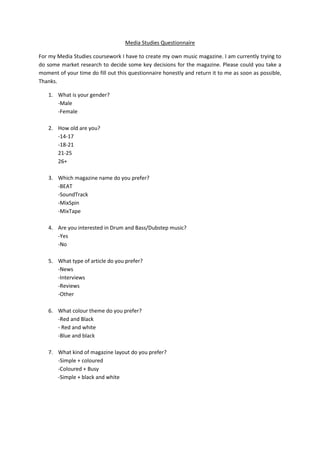 Media Studies Questionnaire

For my Media Studies coursework I have to create my own music magazine. I am currently trying to
do some market research to decide some key decisions for the magazine. Please could you take a
moment of your time do fill out this questionnaire honestly and return it to me as soon as possible,
Thanks.

   1. What is your gender?
      -Male
      -Female

   2. How old are you?
      -14-17
      -18-21
      21-25
      26+

   3. Which magazine name do you prefer?
      -BEAT
      -SoundTrack
      -MixSpin
      -MixTape

   4. Are you interested in Drum and Bass/Dubstep music?
      -Yes
      -No

   5. What type of article do you prefer?
      -News
      -Interviews
      -Reviews
      -Other

   6. What colour theme do you prefer?
      -Red and Black
      - Red and white
      -Blue and black

   7. What kind of magazine layout do you prefer?
      -Simple + coloured
      -Coloured + Busy
      -Simple + black and white
 