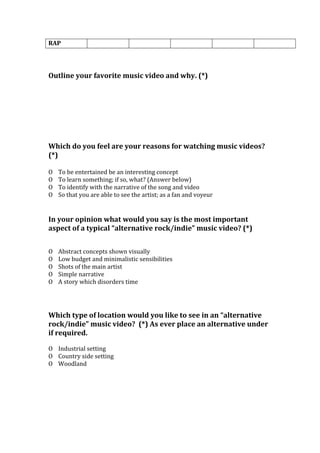 RAP
Outline your favorite music video and why. (*)
Which do you feel are your reasons for watching music videos?
(*)
O To be entertained be an interesting concept
O To learn something; if so, what? (Answer below)
O To identify with the narrative of the song and video
O So that you are able to see the artist; as a fan and voyeur
In your opinion what would you say is the most important
aspect of a typical “alternative rock/indie” music video? (*)
O Abstract concepts shown visually
O Low budget and minimalistic sensibilities
O Shots of the main artist
O Simple narrative
O A story which disorders time
Which type of location would you like to see in an “alternative
rock/indie” music video? (*) As ever place an alternative under
if required.
O Industrial setting
O Country side setting
O Woodland
 