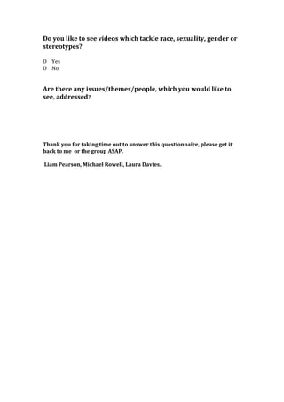 Do you like to see videos which tackle race, sexuality, gender or
stereotypes?
O Yes
O No
Are there any issues/themes/people, which you would like to
see, addressed?
Thank you for taking time out to answer this questionnaire, please get it
back to me or the group ASAP.
Liam Pearson, Michael Rowell, Laura Davies.
 
