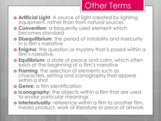 Other Terms
   Artificial Light: A source of light created by lighting
    equipment, rather than from natural sources
   Convention: a frequently used element which
    becomes standard
   Disequilibrium: the period of instability and insecurity
    in a film’s narrative
   Enigma: the question or mystery that is posed within a
    film’s narrative.
   Equilibrium: a state of peace and calm, which often
    exists at the beginning of a film’s narrative
   Framing: the selection of elements such as
    characters, setting and iconography that appear
    within a shot
   Genre: a film identification
   Iconography: the objects within a film that are used
    to evoke particular meanings
   Intertextuality: reference within a film to another film,
    media product, work of literature or piece of artwork
 