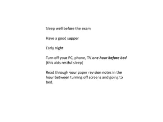 Sleep well before the exam

Have a good supper

Early night

Turn off your PC, phone, TV one hour before bed
(this aids restful sleep)

Read through your paper revision notes in the
hour between turning off screens and going to
bed.
 