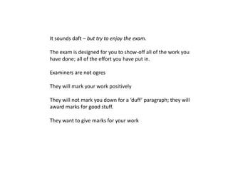 It sounds daft – but try to enjoy the exam.

The exam is designed for you to show-off all of the work you
have done; all of the effort you have put in.

Examiners are not ogres

They will mark your work positively

They will not mark you down for a ‘duff’ paragraph; they will
award marks for good stuff.

They want to give marks for your work
 