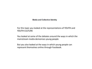 For this topic you looked at the representations of YOUTH and
YOUTH CULTURE

You looked at some of the debates around the ways in which the
mainstream media demonises young people

But you also looked at the ways in which young people can
represent themselves online through Facebook.
 
