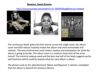 Beyonce- Sweet Dreams http://www.youtube.com/watch?v=A_66SATO0wg&feature=related The continuous black, gold and silver theme across the single cover, the album cover and DVD release instantly makes the album and artist memorable and noticed.  The very minimal text used creates mystery and anticipation for what the album is going to be like. The album cover is a medium head shot of the artist herself. The minimal makeup used and the bare top half of her body suggests purity and freshness which could be exactly what her new album is about. The phrase used on the advertisement ‘Above and Beyonce’ is almost a metaphor that this album is beyond her previous albums. 