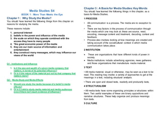 Media Studies S4
BOOK 1 : More Than Meets the Eye
Chapter 1 : Why Study the Media?
You should have learned the following things from this chapter on
reasons for studying the media.
These reasons include:
1. personal interest
2. beliefs in the power and influence of the media
3. the scale on which they operate combined with the
access they have to many people
4. *the great economic power of the media
5. they are our main source of information and
entertainment
6. they construct many messages, which may influence our
views of the world
Q1 : Institutions and Influence
1. Is it the size and wealth of a given media company that
matters, in terms of its potential influence?
2. Or is it the nature of the material put out by that company that
matters more?
Q2 : Media Study and Media Effects
1. Should one study the media because of a belief in media
effects?
2. Or is it valid to study media material and media audiences
even if there isn't much evidence of influence?
Chapter 3 : A Basis for Media Studies:Key Words
You should haw learned the following things in this chapter, as a
basis for Media Studies.
1 PROCESS
• All communication is a process. The media are no exception to
this.
• There are key factors in the process of communication through
the media which one may look at; these are source, need,
encoding, message content and treatment, decoding, context and
feedback.
• Process also involves looking at how meanings are created and
taking account of the social/cultural context in which media
communication takes place.
2 INSTITUTION
 These are organizations that have different kinds of power in
society.
 Media institutions include advertising agencies, news gatherers
and those organizations that manufacture media material.
3 TEXT
• All media material, visual or otherwise, may be seen as a text to be
read. This reading may involve a variety of approaches to get at the
meanings in a text, including structural analysis.
• There are open and closed texts, readerly and producerly texts.
4 STRUCTURALISM
• All media texts have some organizing principles or structures within
them. Two useful examples of these are binary oppositions and
narrative structures. These help organize and produce meanings
from texts.
5 CULTURE
 