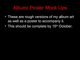 Album/ Poster Mock Ups
• These are rough versions of my album art
  as well as a poster to accompany it.
• This should be complete by 15th October.
 