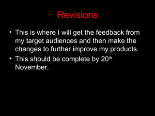 Revisions
• This is where I will get the feedback from
  my target audiences and then make the
  changes to further improve my products.
• This should be complete by 20th
  November.
 