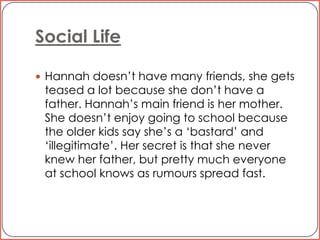 Social LifeHannah doesn’t have many friends, she gets teased a lot because she don’t have a father. Hannah’s main friend is her mother. She doesn’t enjoy going to school because the older kids say she’s a ‘bastard’ and ‘illegitimate’. Her secret is that she never knew her father, but pretty much everyone at school knows as rumours spread fast. 