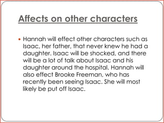 Affects on other charactersHannah will effect other characters such as Isaac, her father, that never knew he had a daughter. Isaac will be shocked, and there will be a lot of talk about Isaac and his daughter around the hospital. Hannah will also effect Brooke Freeman, who has recently been seeing Isaac. She will most likely be put off Isaac. 