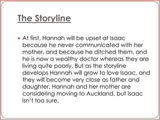 The StorylineAt first, Hannah will be upset at Isaac because he never communicated with her mother, and because he ditched them, and he is now a wealthy doctor whereas they are living quite poorly. But as the storyline develops Hannah will grow to love Isaac, and they will become very close as father and daughter. Hannah and her mother are considering moving to Auckland, but Isaac isn’t too sure. 