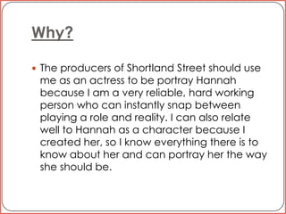 Why? The producers of Shortland Street should use me as an actress to be portray Hannah because I am a very reliable, hard working person who can instantly snap between playing a role and reality. I can also relate well to Hannah as a character because I created her, so I know everything there is to know about her and can portray her the way she should be. 
