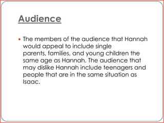 AudienceThe members of the audience that Hannah would appeal to include single parents, families, and young children the same age as Hannah. The audience that may dislike Hannah include teenagers and people that are in the same situation as Isaac. 