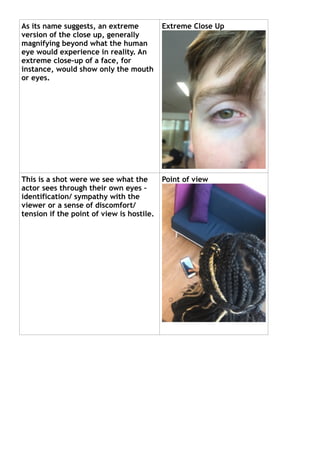As its name suggests, an extreme
version of the close up, generally
magnifying beyond what the human
eye would experience in reality. An
extreme close-up of a face, for
instance, would show only the mouth
or eyes.
This is a shot were we see what the
actor sees through their own eyes –
identification/ sympathy with the
viewer or a sense of discomfort/
tension if the point of view is hostile.
Extreme Close Up
Point of view
 