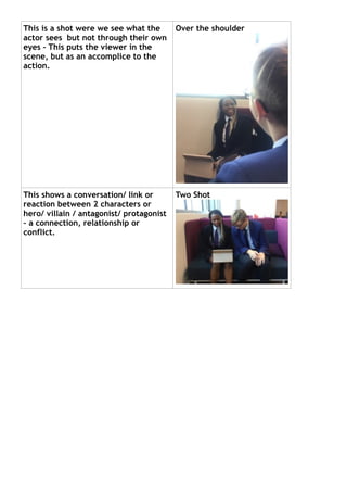 This is a shot were we see what the
actor sees but not through their own
eyes – This puts the viewer in the
scene, but as an accomplice to the
action.
This shows a conversation/ link or
reaction between 2 characters or
hero/ villain / antagonist/ protagonist
– a connection, relationship or
conflict.
Two Shot
Over the shoulder
 