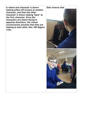 Is where one character is shown
looking (often off-screen) at another
character, and then the other
character is shown looking "back" at
the first character. Since the
characters are shown facing in
opposite directions, the viewer
unconsciously assumes that they are
looking at each other (the 180 degree
rule).
Shot reverse shot
 