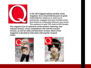 is the UK’s biggest selling monthly music magazine. It is a brand that focuses on great music that  Q's audience is made up of passionate, engaged and open minded music fans driven to continually discover new music. The audience is split 75% male to 25% female. The magazine has an  extensive review section, featuring: new releases (music), music compilations, film and live concert reviews, as well as radio and television reviews. Much of the magazine is devoted to interviews with popular musical artists. 