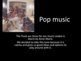 Pop music
The Track we chose for our music viedeo is
Alarm by Anne-Marie.
We decided to take this tune because it is
catchy and gives us good ideas and options to
play around with it.
 