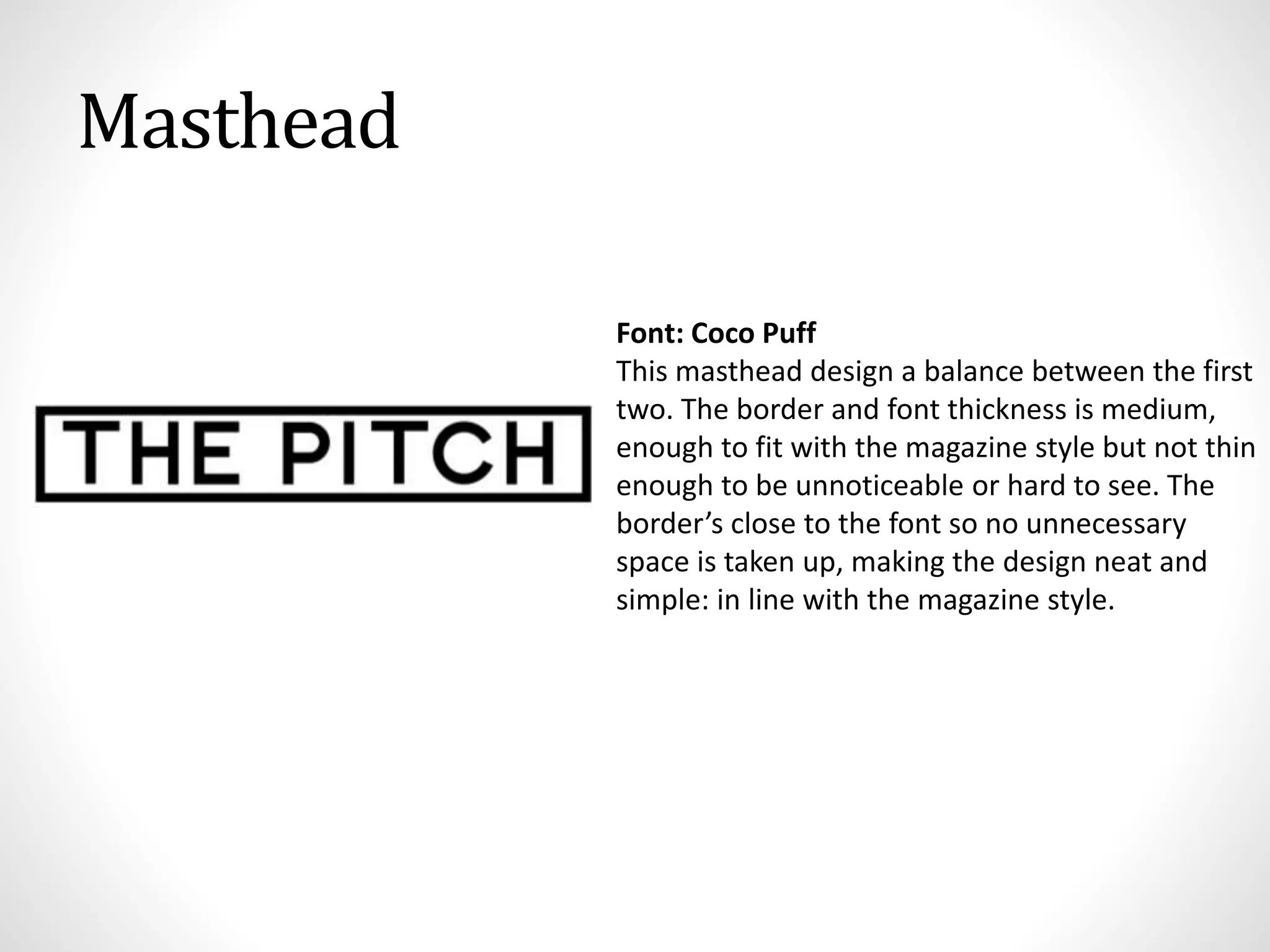Masthead
Font: Coco Puff
This masthead design a balance between the first
two. The border and font thickness is medium,
enough to fit with the magazine style but not thin
enough to be unnoticeable or hard to see. The
border’s close to the font so no unnecessary
space is taken up, making the design neat and
simple: in line with the magazine style.
 