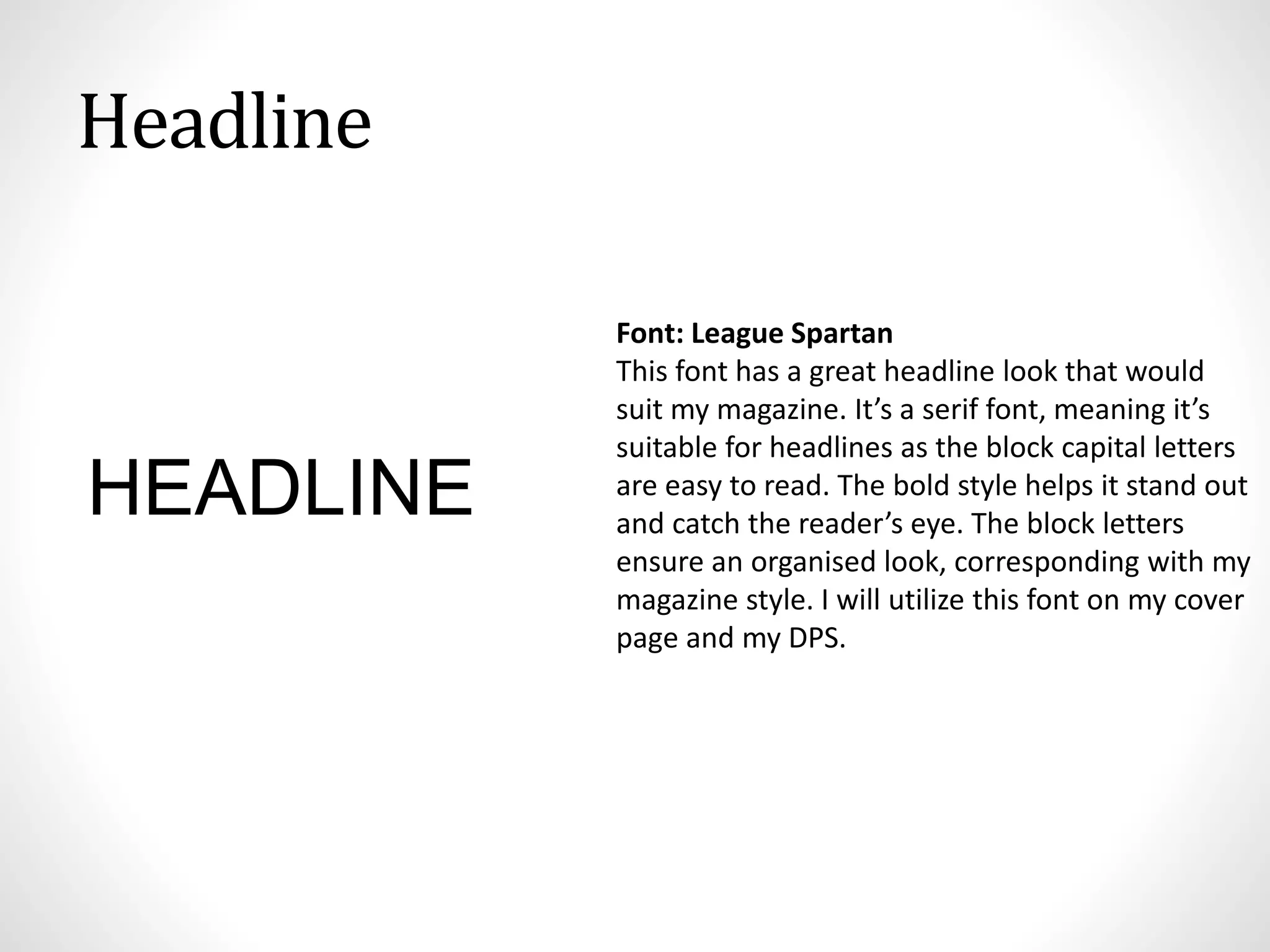 Headline
Font: League Spartan
This font has a great headline look that would
suit my magazine. It’s a serif font, meaning it’s
suitable for headlines as the block capital letters
are easy to read. The bold style helps it stand out
and catch the reader’s eye. The block letters
ensure an organised look, corresponding with my
magazine style. I will utilize this font on my cover
page and my DPS.
HEADLINE
 