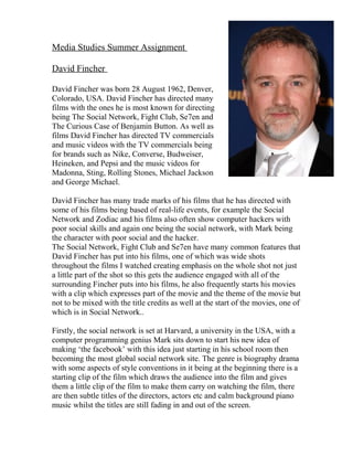 Media Studies Summer Assignment 
David Fincher 
David Fincher was born 28 August 1962, Denver, 
Colorado, USA. David Fincher has directed many 
films with the ones he is most known for directing 
being The Social Network, Fight Club, Se7en and 
The Curious Case of Benjamin Button. As well as 
films David Fincher has directed TV commercials 
and music videos with the TV commercials being 
for brands such as Nike, Converse, Budweiser, 
Heineken, and Pepsi and the music videos for 
Madonna, Sting, Rolling Stones, Michael Jackson 
and George Michael. 
David Fincher has many trade marks of his films that he has directed with 
some of his films being based of real-life events, for example the Social 
Network and Zodiac and his films also often show computer hackers with 
poor social skills and again one being the social network, with Mark being 
the character with poor social and the hacker. 
The Social Network, Fight Club and Se7en have many common features that 
David Fincher has put into his films, one of which was wide shots 
throughout the films I watched creating emphasis on the whole shot not just 
a little part of the shot so this gets the audience engaged with all of the 
surrounding Fincher puts into his films, he also frequently starts his movies 
with a clip which expresses part of the movie and the theme of the movie but 
not to be mixed with the title credits as well at the start of the movies, one of 
which is in Social Network.. 
Firstly, the social network is set at Harvard, a university in the USA, with a 
computer programming genius Mark sits down to start his new idea of 
making ‘the facebook’ with this idea just starting in his school room then 
becoming the most global social network site. The genre is biography drama 
with some aspects of style conventions in it being at the beginning there is a 
starting clip of the film which draws the audience into the film and gives 
them a little clip of the film to make them carry on watching the film, there 
are then subtle titles of the directors, actors etc and calm background piano 
music whilst the titles are still fading in and out of the screen. 
 